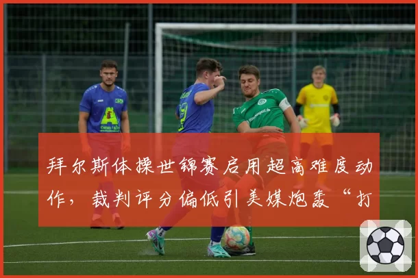 拜尔斯体操世锦赛启用超高难度动作，裁判评分偏低引美媒炮轰“打压天才”