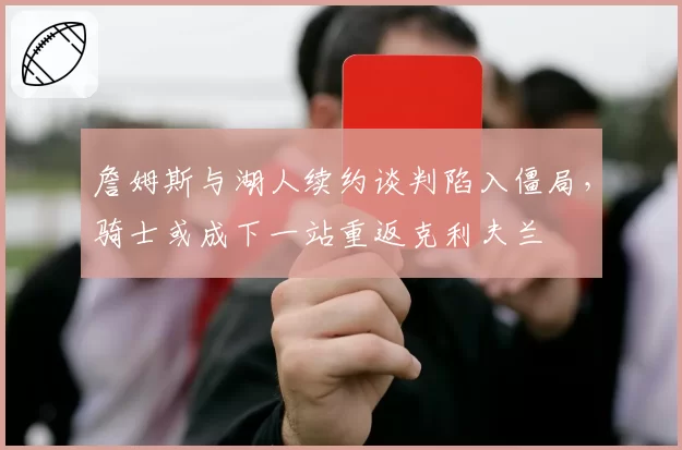 詹姆斯与湖人续约谈判陷入僵局，骑士或成下一站重返克利夫兰