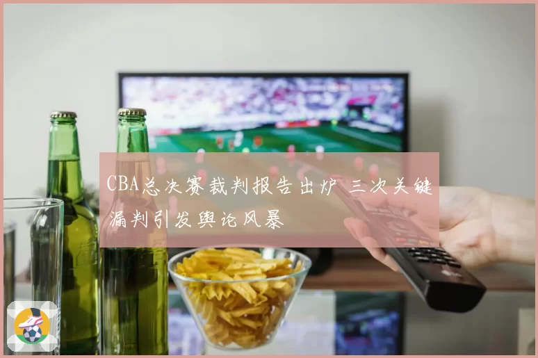 CBA总决赛裁判报告出炉 三次关键漏判引发舆论风暴