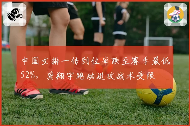中国女排一传到位率跌至赛季最低52%,龚翔宇跑动进攻战术受限