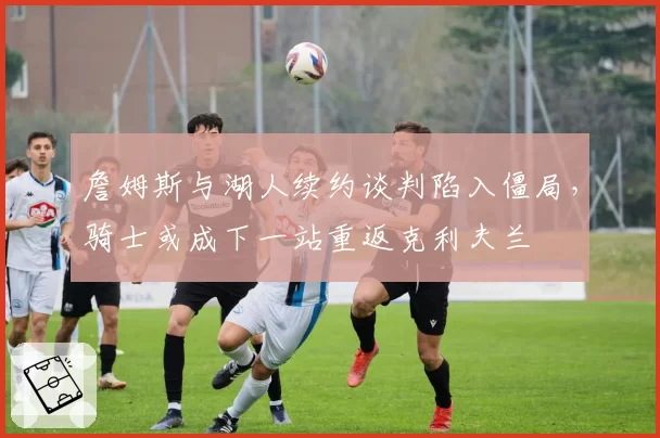 詹姆斯与湖人续约谈判陷入僵局，骑士或成下一站重返克利夫兰