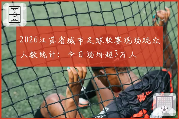2026江苏省城市足球联赛现场观众人数统计：今日场均超3万人