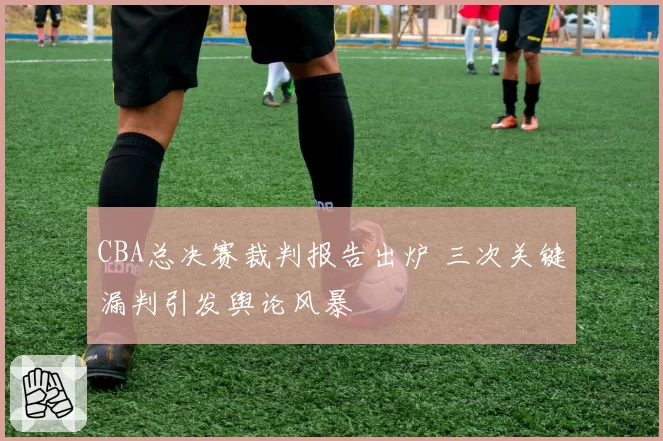CBA总决赛裁判报告出炉 三次关键漏判引发舆论风暴