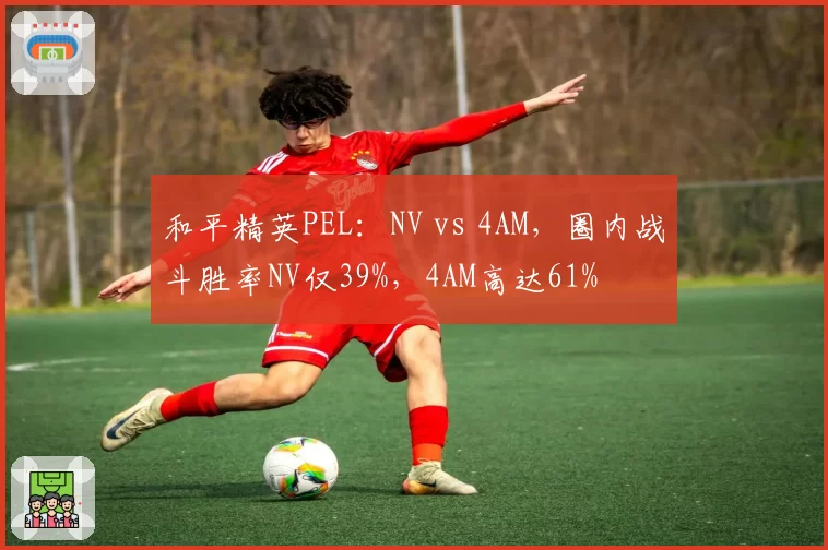 和平精英PEL：NV vs 4AM，圈内战斗胜率NV仅39%，4AM高达61%