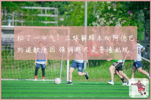 松了一口气！三球解释未向阿德巴约道歉原因 强调那只是普通犯规