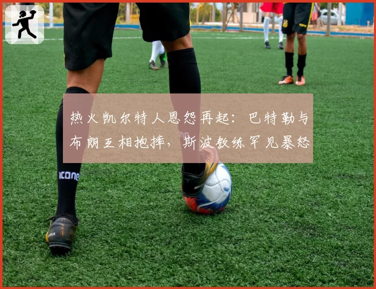 热火凯尔特人恩怨再起：巴特勒与布朗互相抱摔，斯波教练罕见暴怒