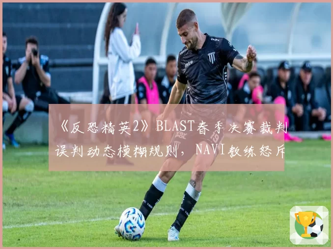 《反恐精英2》BLAST春季决赛裁判误判动态模糊规则,NAVI教练怒斥国际赛制