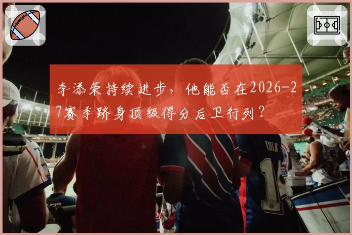 李添荣持续进步，他能否在2026-27赛季跻身顶级得分后卫行列？