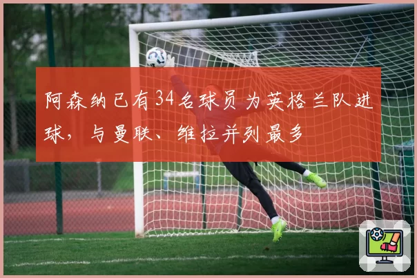 阿森纳已有34名球员为英格兰队进球，与曼联、维拉并列最多