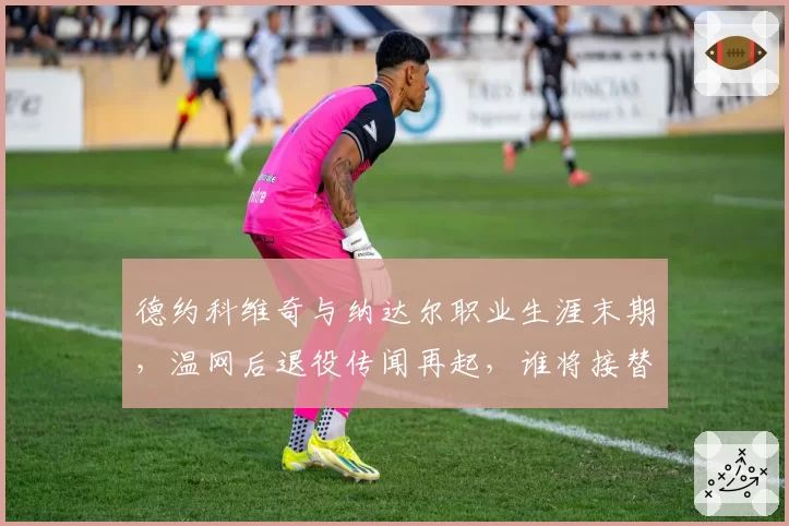 德约科维奇与纳达尔职业生涯末期，温网后退役传闻再起，谁将接替？