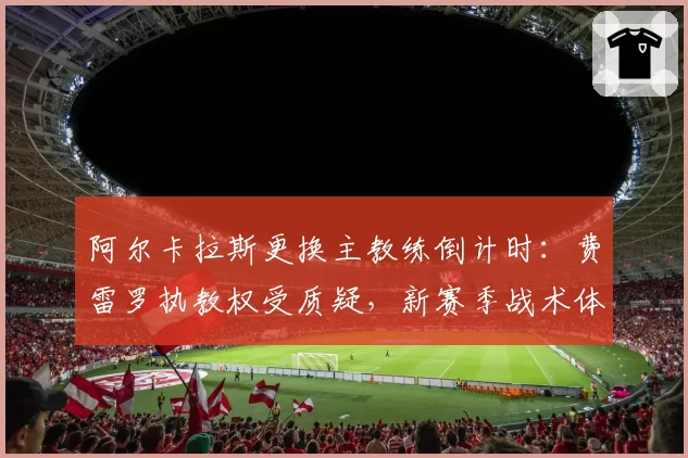 阿尔卡拉斯更换主教练倒计时:费雷罗执教权受质疑,新赛季战术体系待重构