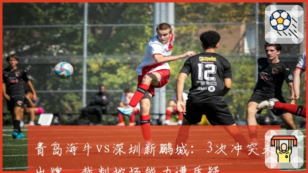 青岛海牛vs深圳新鹏城:3次冲突未出牌,裁判控场能力遭质疑
