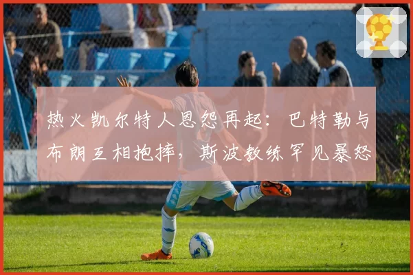 热火凯尔特人恩怨再起：巴特勒与布朗互相抱摔，斯波教练罕见暴怒