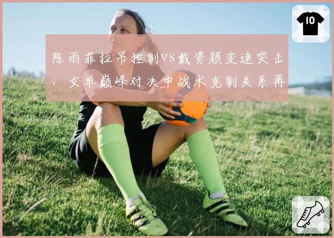 陈雨菲拉吊控制vs戴资颖变速突击，女单巅峰对决中战术克制关系再度改写