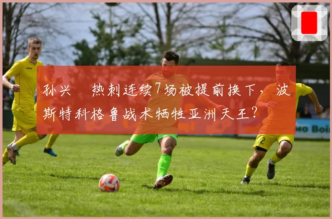 孙兴慜热刺连续7场被提前换下，波斯特科格鲁战术牺牲亚洲天王？