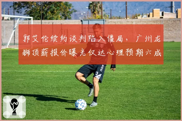 郭艾伦续约谈判陷入僵局，广州龙狮顶薪报价曝光仅达心理预期六成