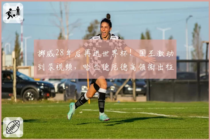挪威28年后再进世界杯!国王激动到录视频,哈兰德厄德高领衔出征
