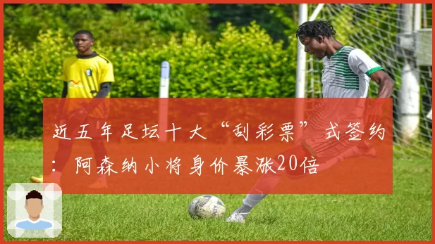 近五年足坛十大“刮彩票”式签约：阿森纳小将身价暴涨20倍