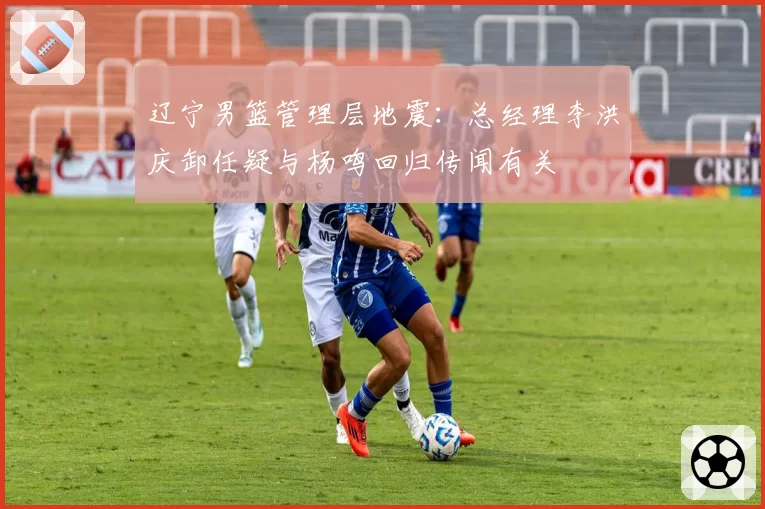 辽宁男篮管理层地震：总经理李洪庆卸任疑与杨鸣回归传闻有关