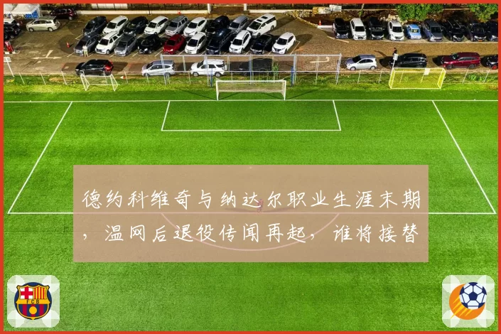 德约科维奇与纳达尔职业生涯末期，温网后退役传闻再起，谁将接替？