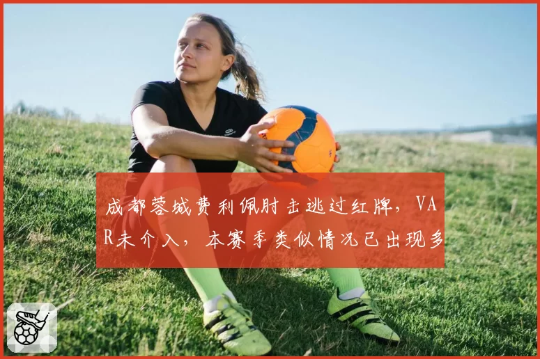成都蓉城费利佩肘击逃过红牌，VAR未介入，本赛季类似情况已出现多次