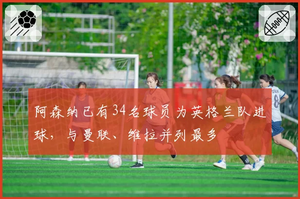 阿森纳已有34名球员为英格兰队进球，与曼联、维拉并列最多
