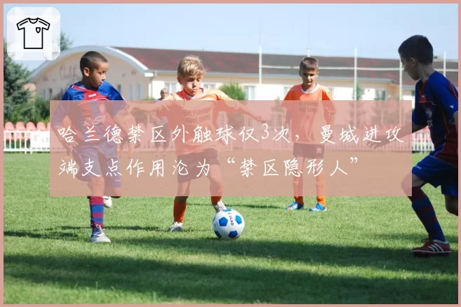 哈兰德禁区外触球仅3次,曼城进攻端支点作用沦为“禁区隐形人”