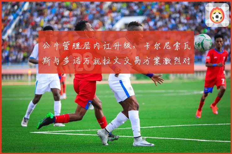 公牛管理层内讧升级,卡尔尼索瓦斯与多诺万就拉文交易方案激烈对骂