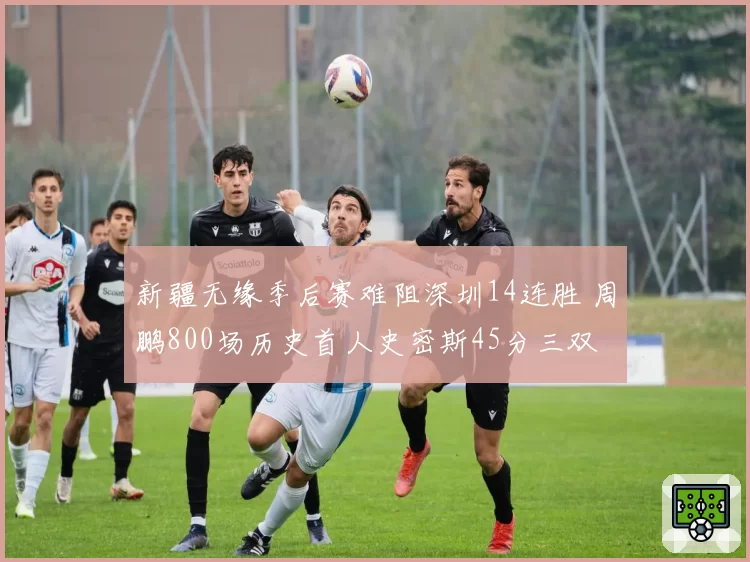 新疆无缘季后赛难阻深圳14连胜 周鹏800场历史首人史密斯45分三双