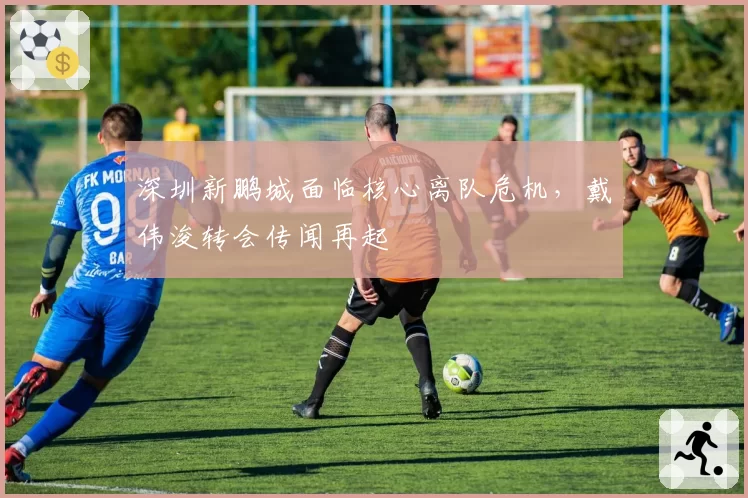 深圳新鹏城面临核心离队危机，戴伟浚转会传闻再起