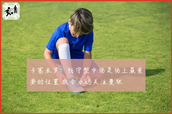 卡塞米罗：防守型中场是场上最重要的位置 我会永远关注曼联