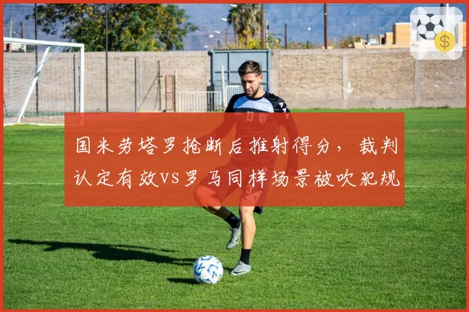 国米劳塔罗抢断后推射得分，裁判认定有效vs罗马同样场景被吹犯规争议升级