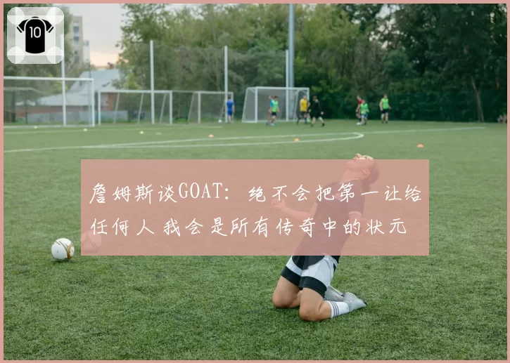 詹姆斯谈GOAT:绝不会把第一让给任何人 我会是所有传奇中的状元