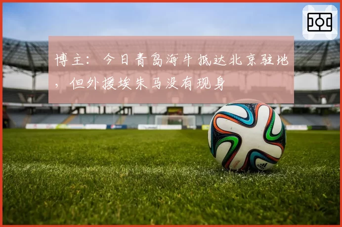博主：今日青岛海牛抵达北京驻地，但外援埃朱马没有现身