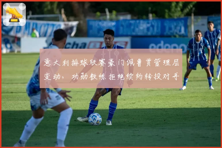意大利排球联赛豪门佩鲁贾管理层变动，功勋教练拒绝续约转投对手