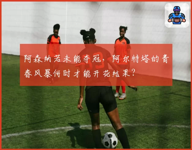 阿森纳若未能夺冠，阿尔特塔的青春风暴何时才能开花结果？