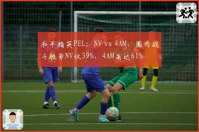 和平精英PEL：NV vs 4AM，圈内战斗胜率NV仅39%，4AM高达61%