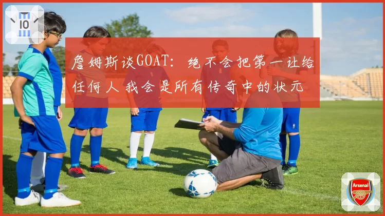 詹姆斯谈GOAT：绝不会把第一让给任何人 我会是所有传奇中的状元