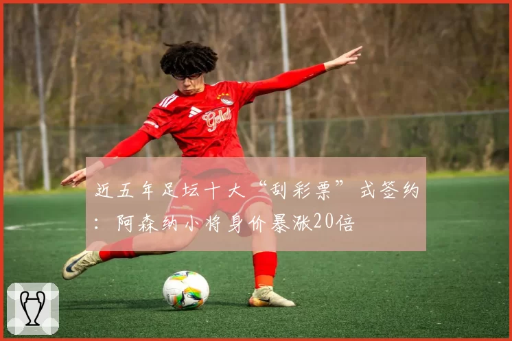 近五年足坛十大“刮彩票”式签约：阿森纳小将身价暴涨20倍