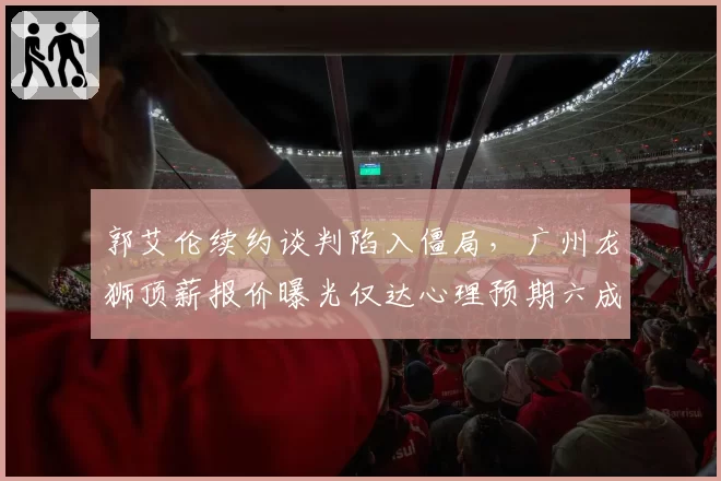 郭艾伦续约谈判陷入僵局，广州龙狮顶薪报价曝光仅达心理预期六成
