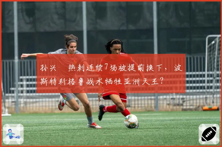 孙兴慜热刺连续7场被提前换下，波斯特科格鲁战术牺牲亚洲天王？