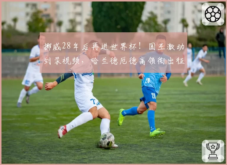 挪威28年后再进世界杯!国王激动到录视频,哈兰德厄德高领衔出征