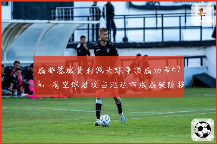 成都蓉城费利佩头球争顶成功率67%,高空球进攻占比达四成成破防核心手段