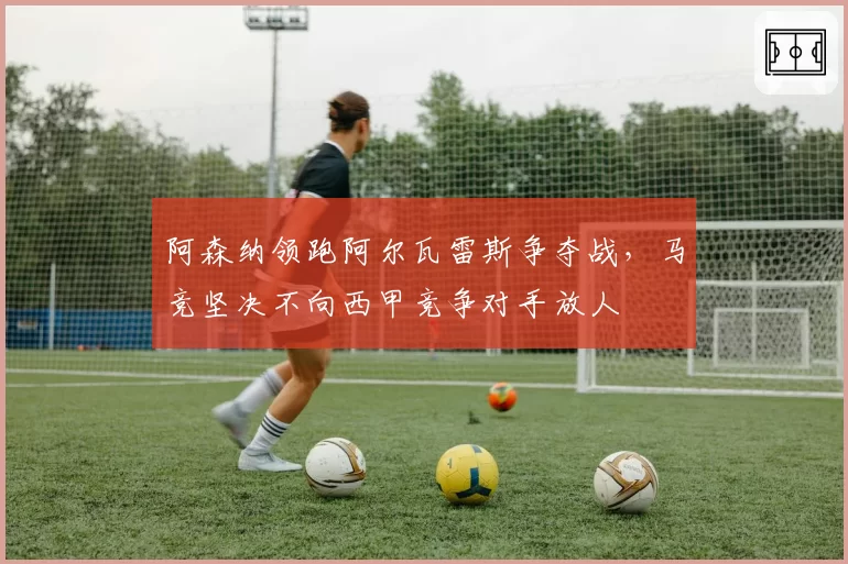 阿森纳领跑阿尔瓦雷斯争夺战，马竞坚决不向西甲竞争对手放人