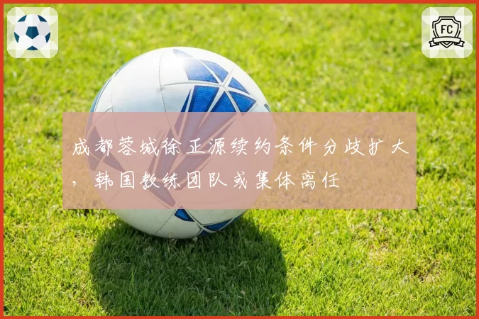 成都蓉城徐正源续约条件分歧扩大，韩国教练团队或集体离任