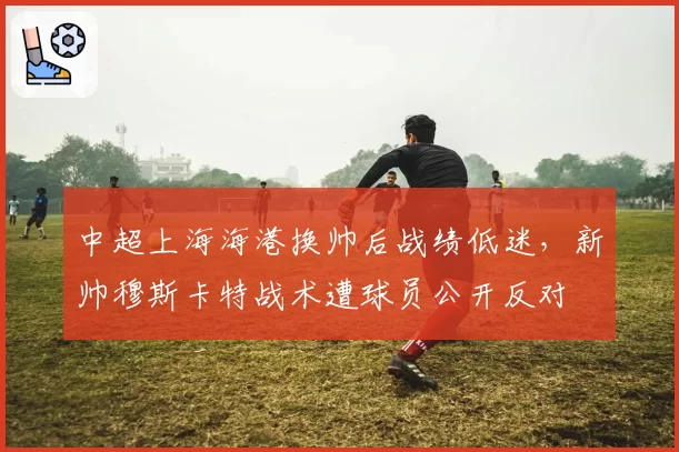中超上海海港换帅后战绩低迷,新帅穆斯卡特战术遭球员公开反对