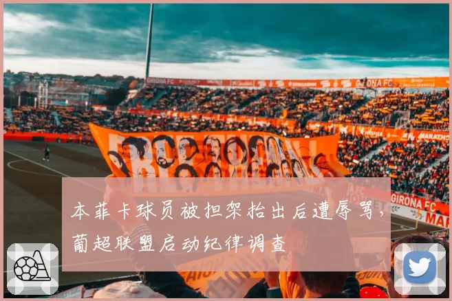 本菲卡球员被担架抬出后遭辱骂,葡超联盟启动纪律调查