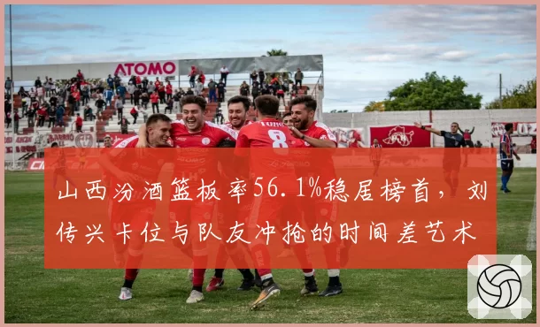 山西汾酒篮板率56.1%稳居榜首,刘传兴卡位与队友冲抢的时间差艺术__br_