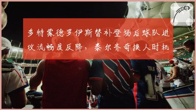 多特蒙德罗伊斯替补登场后球队进攻流畅度反降，泰尔齐奇换人时机遭名宿炮轰
