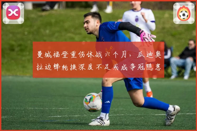 曼城福登重伤休战六个月，瓜迪奥拉边锋轮换深度不足或成争冠隐患